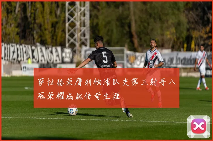 萨拉赫荣膺利物浦队史第三射手八冠荣耀成就传奇生涯