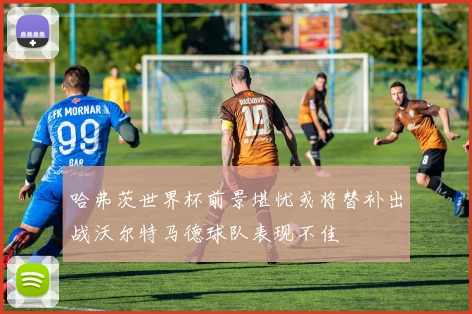 哈弗茨世界杯前景堪忧或将替补出战沃尔特马德球队表现不佳