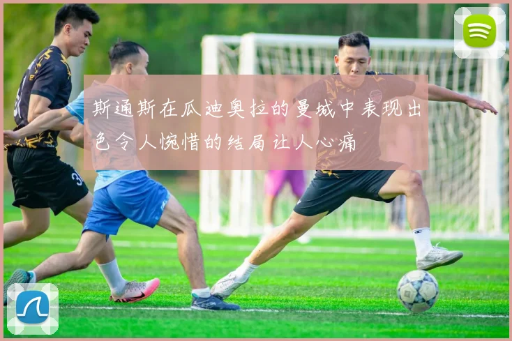 斯通斯在瓜迪奥拉的曼城中表现出色令人惋惜的结局让人心痛