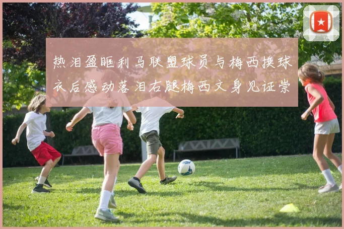 热泪盈眶利马联盟球员与梅西换球衣后感动落泪右腿梅西文身见证崇拜之情
