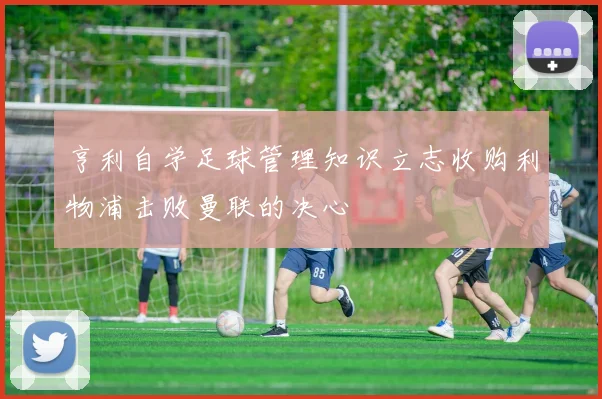 亨利自学足球管理知识立志收购利物浦击败曼联的决心