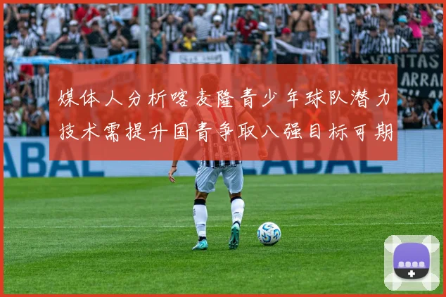 媒体人分析喀麦隆青少年球队潜力技术需提升国青争取八强目标可期