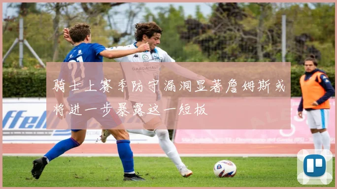 骑士上赛季防守漏洞显著詹姆斯或将进一步暴露这一短板