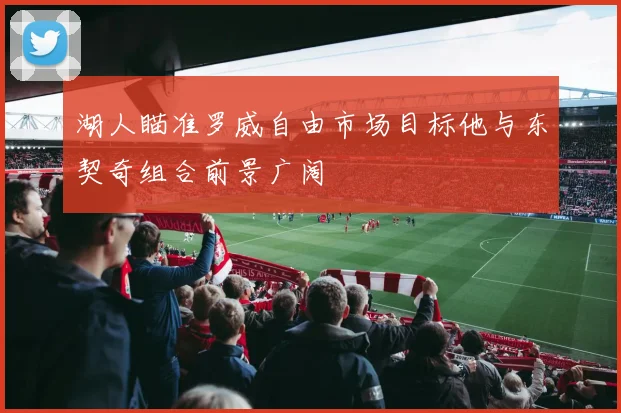 湖人瞄准罗威自由市场目标他与东契奇组合前景广阔