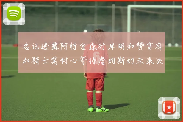 名记透露阿特金森对库明加赞赏有加骑士需耐心等待詹姆斯的未来决定