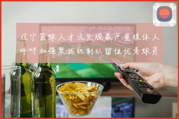 辽宁篮球人才流失现象严重媒体人呼吁加强聚拢机制以留住优秀球员