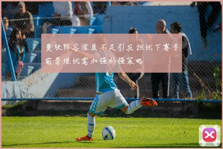 曼联阵容深度不足引发担忧下赛季前景堪忧需加强补强策略