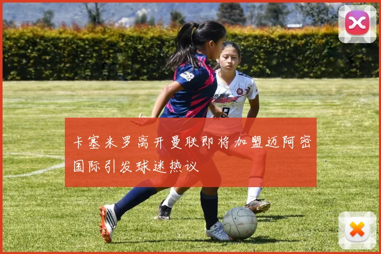 卡塞米罗离开曼联即将加盟迈阿密国际引发球迷热议