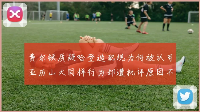 费尔顿质疑哈登造犯规为何被认可亚历山大同样行为却遭批评原因不明