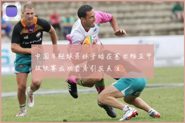 中国年轻球员林子皓在塞尔维亚甲级联赛成功首秀引发关注