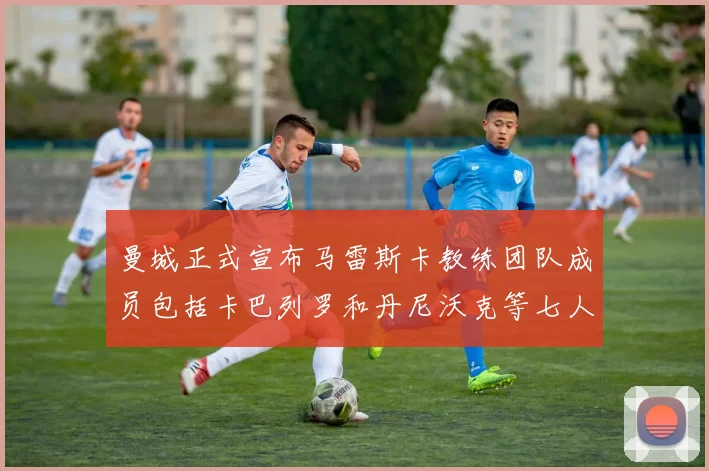 曼城正式宣布马雷斯卡教练团队成员包括卡巴列罗和丹尼沃克等七人加入