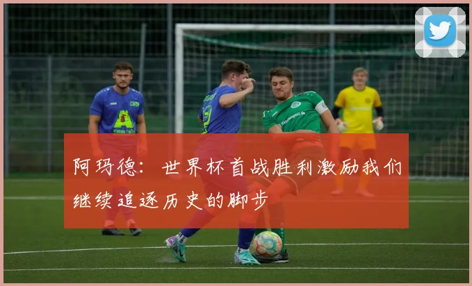 阿玛德：世界杯首战胜利激励我们继续追逐历史的脚步